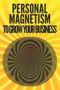 Personal Magnetism to Grow Your Business!: Techniques to attract potential customers using your interpersonal skills