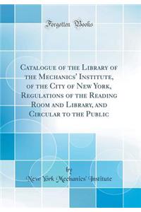 Catalogue of the Library of the Mechanics' Institute, of the City of New York, Regulations of the Reading Room and Library, and Circular to the Public (Classic Reprint)