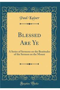 Blessed Are Ye: A Series of Sermons on the Beatitudes of the Sermon on the Mount (Classic Reprint)