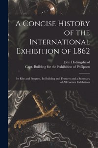 Concise History of the International Exhibition of L862: Its Rise and Progress, Its Building and Features and a Summary of All Former Exhibitions