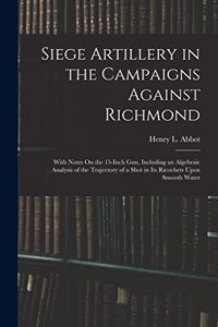 Siege Artillery in the Campaigns Against Richmond: With Notes On the 15-Inch Gun, Including an Algebraic Analysis of the Trajectory of a Shot in Its Ricochets Upon Smooth Water