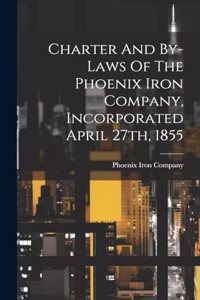 Charter And By-laws Of The Phoenix Iron Company, Incorporated April 27th, 1855