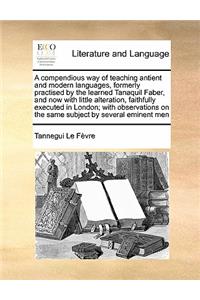 A compendious way of teaching antient and modern languages, formerly practised by the learned Tanaquil Faber, and now with little alteration, faithfully executed in London; with observations on the same subject by several eminent men