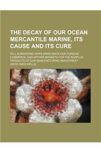 The Decay of Our Ocean Mercantile Marine, Its Cause and Its Cure; Will Subsidizing Ships Bring Back Our Foreign Commerce, and Afford Markets for the S