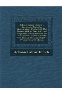 Johann Caspar Ulrichs ... Sammlung Jüdischer Geschichten, Welche Sich Mit Diesem Volk in Dem Xiii. Und Folgenden Jahrhunderten Bis Auf Mdcclx. in Der Schweitz Von Zeit Zu Zeit Zugetragen - Primary Source Edition