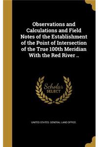 Observations and Calculations and Field Notes of the Establishment of the Point of Intersection of the True 100th Meridian With the Red River ..