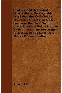 Geological Sketches And Observations, On Vegetable Fossil Remains Collected In The Parish Of Ashoton-Under-Lye, From The Great South Lancashire Coal Field - Also, An Attempt To Explain The Original Formation Of The Earth Or A Theory Of Combination