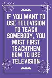If you want to use television to teach somebody, you must first teach