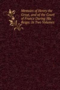 Memoirs of Henry the Great, and of the Court of France During His Reign: In Two Volumes