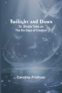 Twilight and Dawn; Or, Simple Talks on the Six Days of Creation