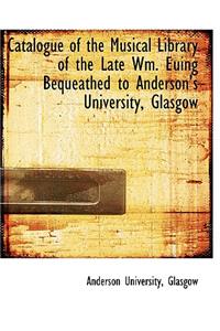 Catalogue of the Musical Library of the Late Wm. Euing Bequeathed to Anderson's University, Glasgow