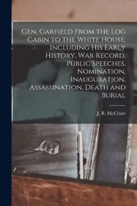 Gen. Garfield From the Log Cabin to the White House, Including His Early History, War Record, Public Speeches, Nomination, Inauguration, Assassination, Death and Burial