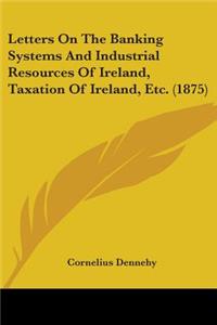 Letters On The Banking Systems And Industrial Resources Of Ireland, Taxation Of Ireland, Etc. (1875)