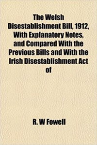 The Welsh Disestablishment Bill, 1912, with Explanatory Notes, and Compared with the Previous Bills and with the Irish Disestablishment Act of