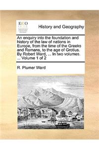 An enquiry into the foundation and history of the law of nations in Europe, from the time of the Greeks and Romans, to the age of Grotius. By Robert Ward, ... In two volumes. ... Volume 1 of 2