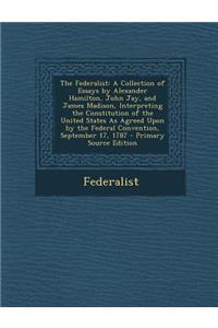 The Federalist: A Collection of Essays by Alexander Hamilton, John Jay, and James Madison, Interpreting the Constitution of the United States as Agreed Upon by the Federal Convention, September 17, 1787