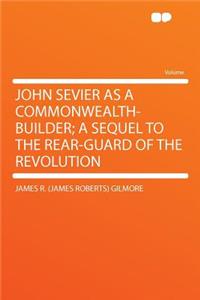 John Sevier as a Commonwealth-Builder; A Sequel to the Rear-Guard of the Revolution