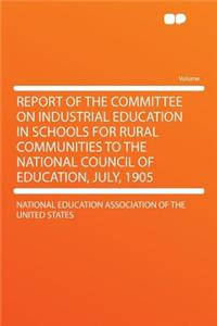 Report of the Committee on Industrial Education in Schools for Rural Communities to the National Council of Education, July, 1905