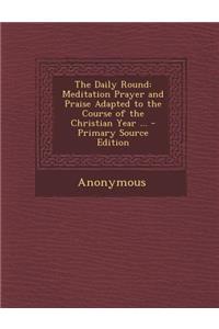 The Daily Round: Meditation Prayer and Praise Adapted to the Course of the Christian Year ... - Primary Source Edition