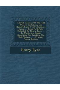 A Brief Account of the Holt Waters: Containing One Hundred and Twelve Eminent Cures, ... Being Faithfully Collected by Henry Eyre, ... to Which Are: Containing One Hundred and Twelve Eminent Cures, ... Being Faithfully Collected by Henry Eyre, ... to Which Are