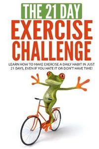 The 21-Day Exercise Challenge: Learn How to Make Exercise a Daily Habit in Just 21 Days, Even If You Hate It or Don't Have Time!