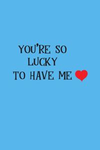 You are so lucky to have me