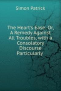 Heart's Ease: Or, A Remedy Against All Troubles, with a Consolatory Discourse Particularly .