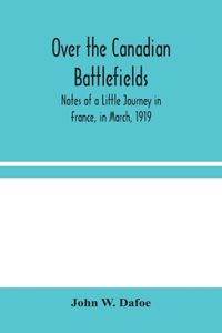 Over the Canadian Battlefields: Notes of a Little Journey in France, in March, 1919