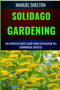 Solidago Gardening Horticulturists Guide from Cultivation Till Commercial Success: The Definitive Handbook For Cultivation, Management, Expert Strategies, Techniques, And Tips For Profitable Growth