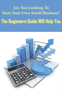 Are You Looking To Start Your Own Small Business_ The Beginners Guide Will Help You