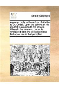 A Proper Reply to the Author of a Letter to Dr. Codex, Upon the Subject of His Modest Instruction to the Crown. Wherein the Reverend Doctor Is Vindicated from the Vile Aspersions Laid Upon Him in That Pamphlet