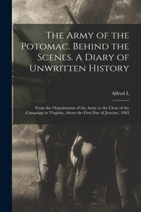 Army of the Potomac. Behind the Scenes. A Diary of Unwritten History; From the Organization of the Army to the Close of the Campaign in Virginia, About the First day of January, 1863