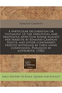 A Particular Declaration or Testimony, of the Vndutifull and Traiterous Affection Borne Against Her Maiestie by Edmond Campion Iesuite, and Other Condemned Priestes Witnessed by Their Owne Confessions. Published by Authoritie. (1582)