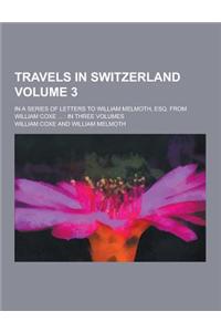 Travels in Switzerland; In a Series of Letters to William Melmoth, Esq. from William Coxe ...