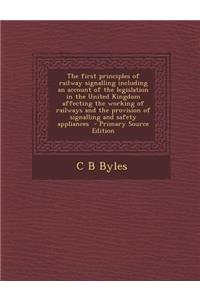The First Principles of Railway Signalling Including an Account of the Legislation in the United Kingdom Affecting the Working of Railways and the Provision of Signalling and Safety Appliances