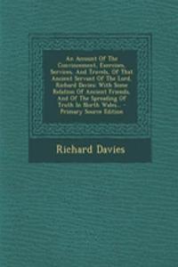 An Account of the Convincement, Exercises, Services, and Travels, of That Ancient Servant of the Lord, Richard Davies: With Some Relation of Ancient Friends, and of the Spreading of Truth in North Wales...
