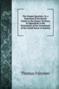 Oregon Question: Or, a Statement of the British Claims to the Oregon Territory, in Opposition to the Pretensions of the Government of the United States of America