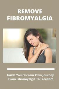 Remove Fibromyalgia: Guide You On Your Own Journey From Fibromyalgia To Freedom: Permanent Cure For Fibromyalgia