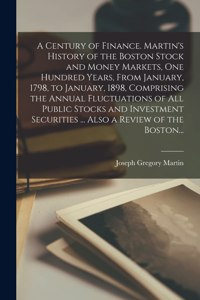Century of Finance. Martin's History of the Boston Stock and Money Markets, One Hundred Years, From January, 1798, to January, 1898, Comprising the Annual Fluctuations of All Public Stocks and Investment Securities ... Also a Review of the Boston..