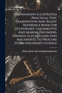 Stephenson's Illustrated Practical Test, Examination And Ready Reference Book For Stationary, Locomotive And Marine Engineers, Firemen, Electricians And Machinists, To Procure Steam Engineer's Licence
