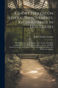 Short Treatise On Several Improvements, Recently Made in Hot-Houses: By Which From Four-Fifths to Nine-Tenths of the Fuel Commonly Used Will Be Saved; Time, Labour, and Risk, Greatly Lessened; and Several Other Advant
