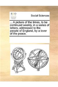 A Picture of the Times, to Be Continued Weekly, in a Series of Letters, Addressed to the People of England, by a Lover of the Peace.