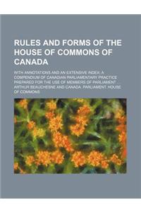 Rules and Forms of the House of Commons of Canada; With Annotations and an Extensive Index a Compendium of Canadian Parliamentary Practice Prepared for the Use of Members of Parliament
