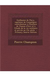 Guillaume de Flavy, Capitaine de Compiegne; Contribution A L'Histoire de Jeanne D'Arc Et A L'Etude de La Vie Militaire Et Privee Au 15e Siecle - Prima
