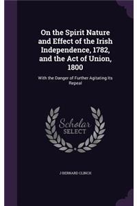 On the Spirit Nature and Effect of the Irish Independence, 1782, and the Act of Union, 1800: With the Danger of Further Agitating Its Repeal