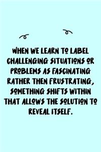 When we learn to label challenging situations or problems as fascinating rather then frustrating, something shifts within that allows the solution to reveal itself. Journal