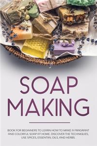 Soap Making: Book for Beginners to Learn How to Make a Fragrant and Colorful Soap at Home. Discover the Techniques. Use Spices, Essential Oils, and Herbs.
