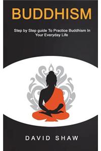 Buddhism: Step by Step Guide To Practice Buddhism In Your Everyday Life