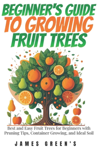 Beginners Guide to Growing Fruit Trees: Best and Easy Fruit Trees for Beginners with Pruning Tips, Container Growing, and Ideal Soil