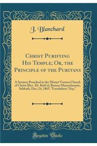 Christ Purifying His Temple; Or, the Principle of the Puritans: A Sermon Preached in the Mount Vernon Church of Christ (Rev. Dr. Kirk's); Boston Massachusetts, Sabbath, Dec; 24, 1865, 